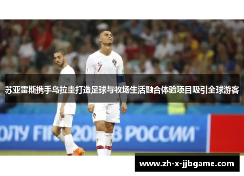 苏亚雷斯携手乌拉圭打造足球与牧场生活融合体验项目吸引全球游客 苏亚雷斯携手乌拉圭打造足球与牧场生活融合体验项目吸引全球游客