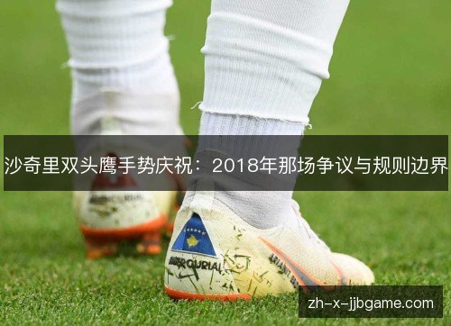 沙奇里双头鹰手势庆祝:2018年那场争议与规则边界 沙奇里双头鹰手势庆祝:2018年那场争议与规则边界
